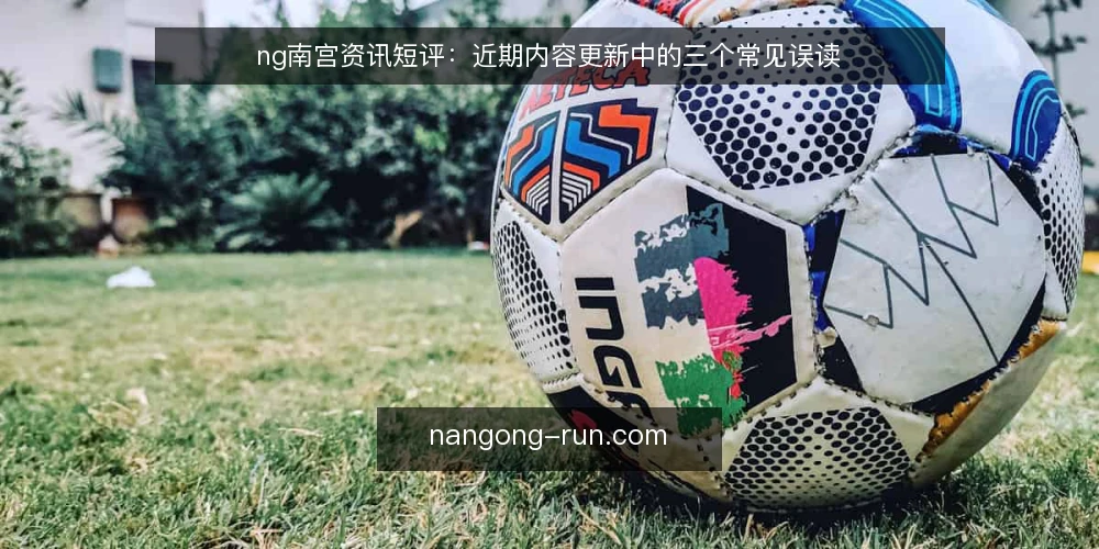 ng南宫资讯短评:近期内容更新中的三个常见误读 — 近期ng南宫内容更新的信号特征 配图