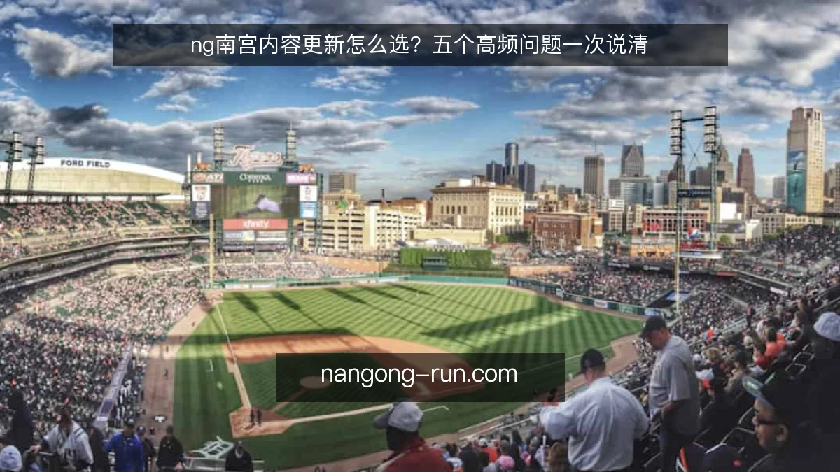 ng南宫内容更新怎么选?五个高频问题一次说清