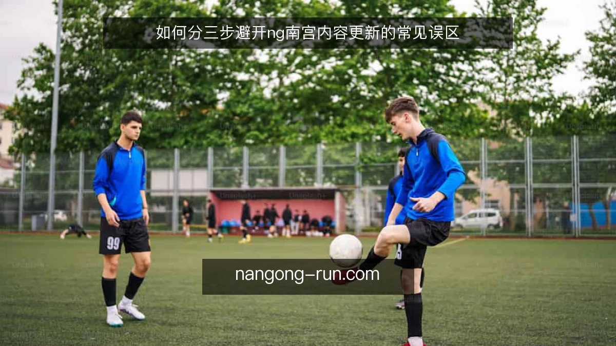 如何分三步避开ng南宫内容更新的常见误区